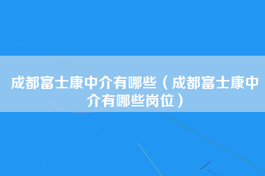 成都富士康中介有哪些（成都富士康中介有哪些岗位）-第5张图片-观澜富士康官方直招