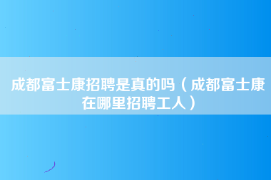 成都富士康招聘是真的吗（成都富士康在哪里招聘工人）-第1张图片-观澜富士康官方直招