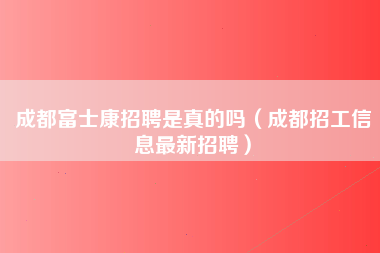 成都富士康招聘是真的吗（成都招工信息最新招聘）-第4张图片-观澜富士康官方直招