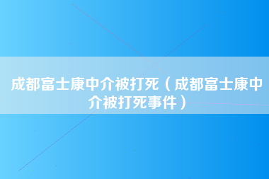 成都富士康中介被打死（成都富士康中介被打死事件）-第5张图片-观澜富士康官方直招