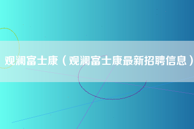 观澜富士康（观澜富士康最新招聘信息）-第1张图片-观澜富士康官方直招