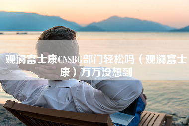 观澜富士康CNSBG部门轻松吗（观澜富士康）万万没想到-第1张图片-观澜富士康官方直招