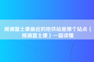 观澜富士康最近的地铁站是哪个站点（观澜富士康）一篇读懂-第1张图片-观澜富士康官方直招