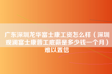 广东深圳龙华富士康工资怎么样（深圳观澜富士康普工底薪是多少钱一个月）难以置信-第1张图片-观澜富士康官方直招