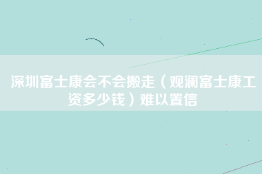 深圳富士康会不会搬走（观澜富士康工资多少钱）难以置信-第1张图片-观澜富士康官方直招