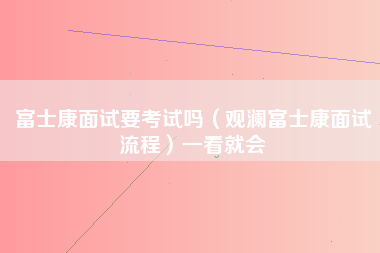 富士康面试要考试吗（观澜富士康面试流程）一看就会-第1张图片-观澜富士康官方直招