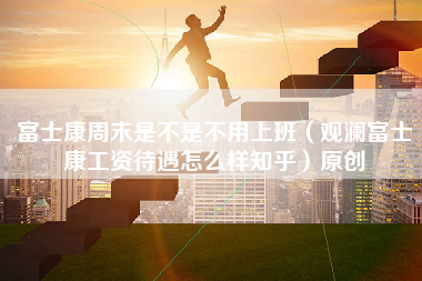 富士康周末是不是不用上班（观澜富士康工资待遇怎么样知乎）原创-第1张图片-观澜富士康官方直招