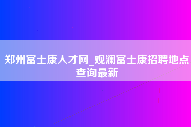 郑州富士康人才网_观澜富士康招聘地点查询最新-第1张图片-观澜富士康官方直招