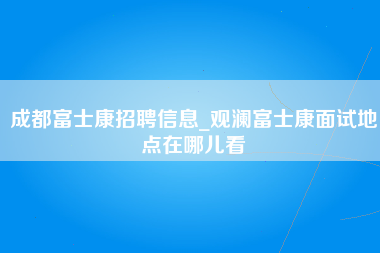 成都富士康招聘信息_观澜富士康面试地点在哪儿看-第1张图片-观澜富士康官方直招