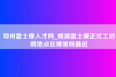 郑州富士康人才网_观澜富士康正式工招聘地点在哪里呀最近-第1张图片-观澜富士康官方直招