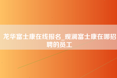 龙华富士康在线报名_观澜富士康在哪招聘的员工-第1张图片-观澜富士康官方直招