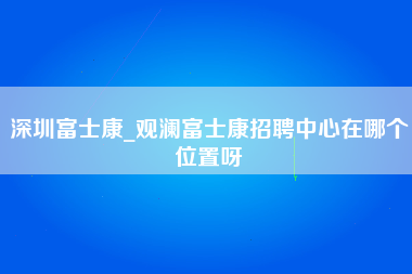 深圳富士康_观澜富士康招聘中心在哪个位置呀-第1张图片-观澜富士康官方直招