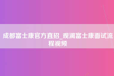 成都富士康官方直招_观澜富士康面试流程视频-第1张图片-观澜富士康官方直招