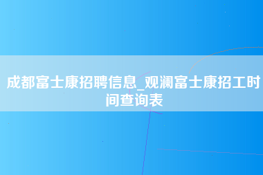 成都富士康招聘信息_观澜富士康招工时间查询表-第1张图片-观澜富士康官方直招