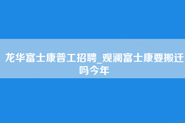 龙华富士康普工招聘_观澜富士康要搬迁吗今年-第1张图片-观澜富士康官方直招