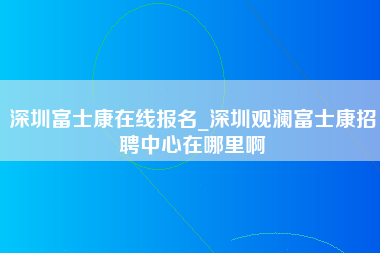 深圳富士康在线报名_深圳观澜富士康招聘中心在哪里啊-第1张图片-观澜富士康官方直招