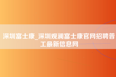 深圳富士康_深圳观澜富士康官网招聘普工最新信息网-第1张图片-观澜富士康官方直招