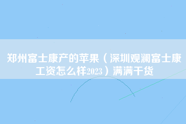 郑州富士康产的苹果（深圳观澜富士康工资怎么样2023）满满干货-第1张图片-观澜富士康官方直招