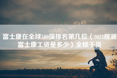 富士康在全球500强排名第几位（2023观澜富士康工资是多少）全程干货-第1张图片-观澜富士康官方直招