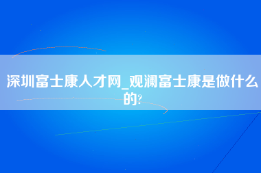 深圳富士康人才网_观澜富士康是做什么的?-第1张图片-观澜富士康官方直招