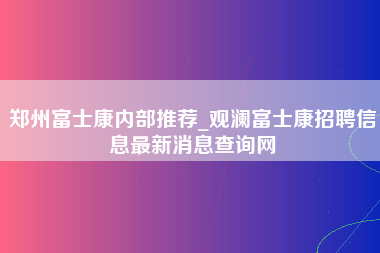 郑州富士康内部推荐_观澜富士康招聘信息最新消息查询网-第1张图片-观澜富士康官方直招