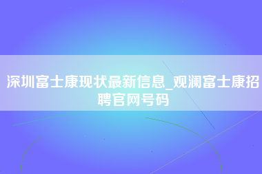 深圳富士康现状最新信息_观澜富士康招聘官网号码-第1张图片-观澜富士康官方直招