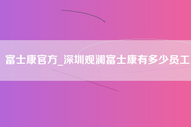 富士康官方_深圳观澜富士康有多少员工-第1张图片-观澜富士康官方直招