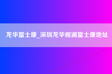 龙华富士康_深圳龙华观澜富士康地址-第1张图片-观澜富士康官方直招