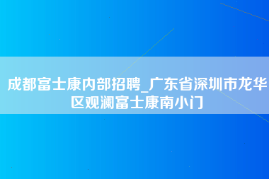 成都富士康内部招聘_广东省深圳市龙华区观澜富士康南小门-第1张图片-观澜富士康官方直招