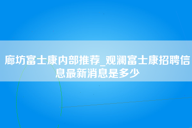 廊坊富士康内部推荐_观澜富士康招聘信息最新消息是多少-第1张图片-观澜富士康官方直招