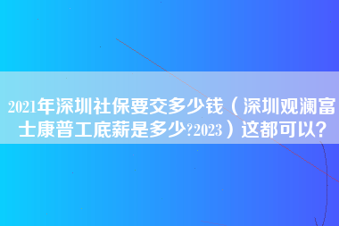 2021年深圳社保要交多少钱（深圳观澜富士康普工底薪是多少?2023）这都可以？-第1张图片-观澜富士康官方直招