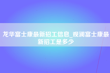 龙华富士康最新招工信息_观澜富士康最新招工是多少-第1张图片-观澜富士康官方直招