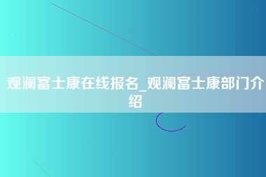 观澜富士康在线报名_观澜富士康部门介绍-第1张图片-观澜富士康官方直招