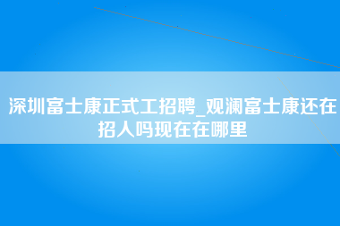 深圳富士康正式工招聘_观澜富士康还在招人吗现在在哪里-第1张图片-观澜富士康官方直招