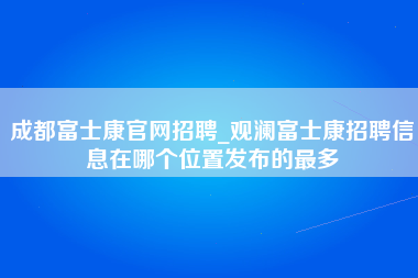 成都富士康官网招聘_观澜富士康招聘信息在哪个位置发布的最多-第1张图片-观澜富士康官方直招