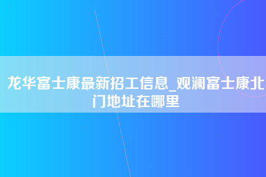 龙华富士康最新招工信息_观澜富士康北门地址在哪里-第1张图片-观澜富士康官方直招