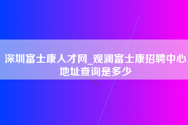 深圳富士康人才网_观澜富士康招聘中心地址查询是多少-第1张图片-观澜富士康官方直招