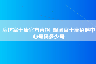 廊坊富士康官方直招_观澜富士康招聘中心号码多少号-第1张图片-观澜富士康官方直招