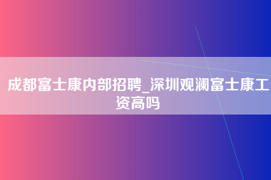 成都富士康内部招聘_深圳观澜富士康工资高吗-第1张图片-观澜富士康官方直招