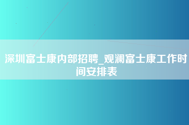 深圳富士康内部招聘_观澜富士康工作时间安排表-第1张图片-观澜富士康官方直招