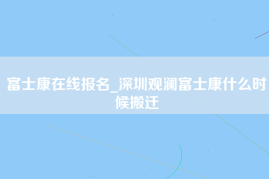 富士康在线报名_深圳观澜富士康什么时候搬迁-第1张图片-观澜富士康官方直招