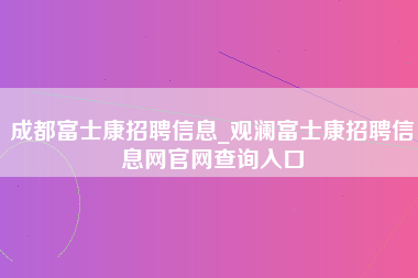 成都富士康招聘信息_观澜富士康招聘信息网官网查询入口-第1张图片-观澜富士康官方直招