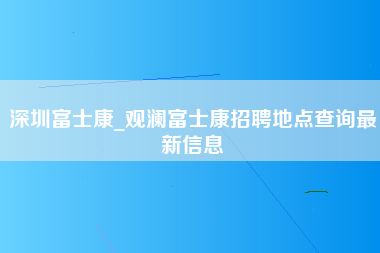 深圳富士康_观澜富士康招聘地点查询最新信息-第1张图片-观澜富士康官方直招