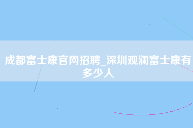 成都富士康官网招聘_深圳观澜富士康有多少人-第1张图片-观澜富士康官方直招