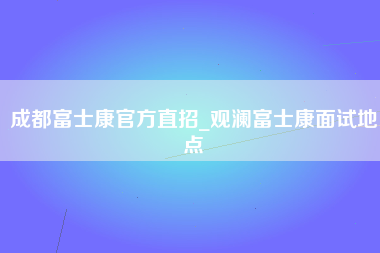 成都富士康官方直招_观澜富士康面试地点-第1张图片-观澜富士康官方直招