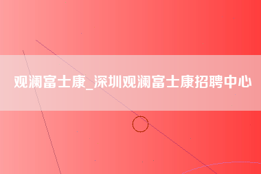 观澜富士康_深圳观澜富士康招聘中心-第1张图片-观澜富士康官方直招