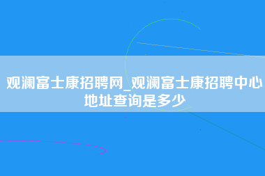 观澜富士康招聘网_观澜富士康招聘中心地址查询是多少-第1张图片-观澜富士康官方直招