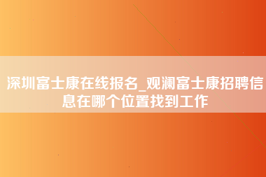 深圳富士康在线报名_观澜富士康招聘信息在哪个位置找到工作-第1张图片-观澜富士康官方直招