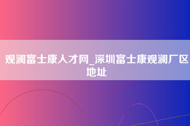 观澜富士康人才网_深圳富士康观澜厂区地址-第1张图片-观澜富士康官方直招