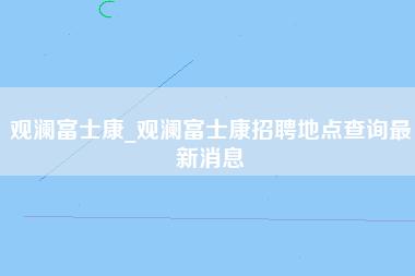 观澜富士康_观澜富士康招聘地点查询最新消息-第1张图片-观澜富士康官方直招